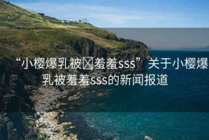 “小櫻爆乳被?羞羞sss”關(guān)于小櫻爆乳被羞羞sss的新聞報(bào)道