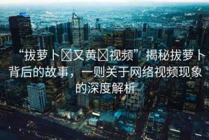 “拔蘿卜?又黃?視頻”揭秘拔蘿卜背后的故事，一則關(guān)于網(wǎng)絡(luò)視頻現(xiàn)象的深度解析