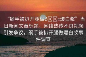“綱手被扒開腿做??爆白漿”當(dāng)日新聞文章標(biāo)題，網(wǎng)絡(luò)熱傳不良視頻引發(fā)爭議，綱手被扒開腿做爆白漿事件調(diào)查