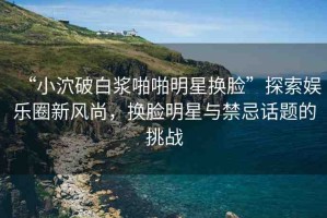 “小泬破白漿啪啪明星換臉”探索娛樂圈新風(fēng)尚，換臉明星與禁忌話題的挑戰(zhàn)
