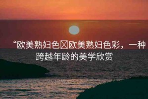 “歐美熟婦色?歐美熟婦色彩，一種跨越年齡的美學(xué)欣賞