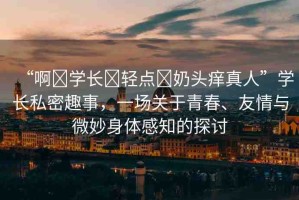 “啊?學(xué)長(zhǎng)?輕點(diǎn)?奶頭癢真人”學(xué)長(zhǎng)私密趣事，一場(chǎng)關(guān)于青春、友情與微妙身體感知的探討