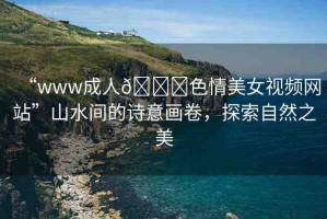 “www成人??色情美女視頻網(wǎng)站”山水間的詩(shī)意畫卷，探索自然之美