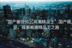 “國產(chǎn)做受91?高潮精品王”國產(chǎn)做受，探索高潮精品王之路