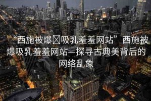 “西施被爆?吸乳羞羞網(wǎng)站”西施被爆吸乳羞羞網(wǎng)站—探尋古典美背后的網(wǎng)絡(luò)亂象