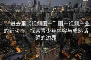 “進去里?視頻國產”國產視頻產業(yè)的新動態(tài)，探索青少年內容與成熟話題的邊界