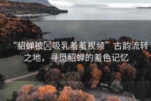 “貂蟬被?吸乳羞羞視頻”古韻流轉(zhuǎn)之地，尋覓貂蟬的羞色記憶