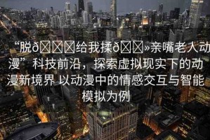 “脫??給我揉??親嘴老人動漫”科技前沿，探索虛擬現(xiàn)實下的動漫新境界 以動漫中的情感交互與智能模擬為例