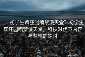 “初學生瘋狂?噴禁漫天堂”初學生瘋狂?噴禁漫天堂，科技時代下內(nèi)容與監(jiān)管的探討