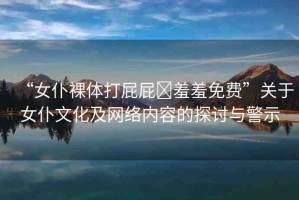 “女仆裸體打屁屁?羞羞免費(fèi)”關(guān)于女仆文化及網(wǎng)絡(luò)內(nèi)容的探討與警示