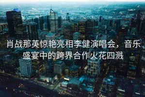 肖戰(zhàn)那英驚艷亮相李健演唱會，音樂盛宴中的跨界合作火花四濺