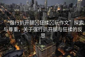 “強行扒開腿?狂揉?玩作文”探索與尊重，關(guān)于強行扒開腿與狂揉的反思