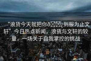 “浪貨今天就把你??到服為止文軒”今日熱點新聞，浪貨與文軒的較量，一場關(guān)于自我掌控的挑戰(zhàn)