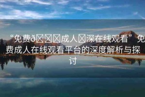 “免費(fèi)??成人?深在線(xiàn)觀看”免費(fèi)成人在線(xiàn)觀看平臺(tái)的深度解析與探討