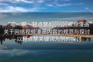 “嗯∽啊～輕點(diǎn)禁??視頻漫畫”關(guān)于網(wǎng)絡(luò)視頻漫畫內(nèi)容的規(guī)范與探討—以輕點(diǎn)禁關(guān)鍵詞為例的探討
