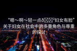 “嗯～啊～輕一點(diǎn)??婦女有臉”關(guān)于婦女在社會(huì)中的多重角色與尊重的探討