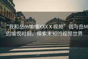 “我和岳m(xù)愉情XXXⅩ視頻”我與岳M的愉悅時(shí)刻，探索未知的視頻世界