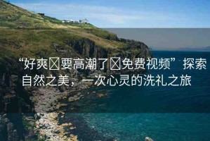 “好爽?要高潮了?免費(fèi)視頻”探索自然之美，一次心靈的洗禮之旅