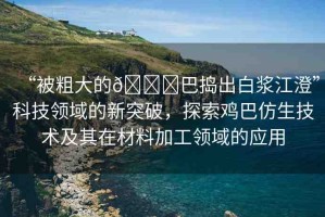 “被粗大的??巴搗出白漿江澄”科技領(lǐng)域的新突破，探索雞巴仿生技術(shù)及其在材料加工領(lǐng)域的應(yīng)用