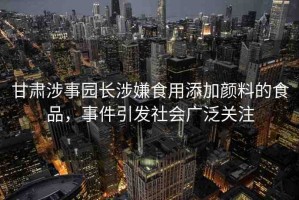 甘肅涉事園長(zhǎng)涉嫌食用添加顏料的食品，事件引發(fā)社會(huì)廣泛關(guān)注