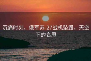 沉痛時刻，俄軍蘇-27戰(zhàn)機墜毀，天空下的哀思