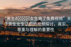 “男生??女生爽了免費(fèi)視頻”關(guān)于男生女生話題的視頻探討，真實(shí)、尊重與理解的重要性
