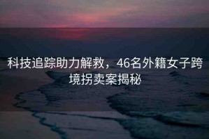 科技追蹤助力解救，46名外籍女子跨境拐賣案揭秘