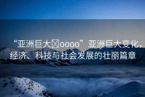 “亞洲巨大?oooo”亞洲巨大變化，經(jīng)濟、科技與社會發(fā)展的壯麗篇章