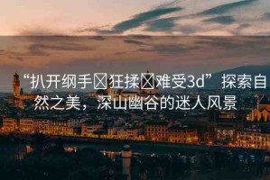 “扒開(kāi)綱手?狂揉?難受3d”探索自然之美，深山幽谷的迷人風(fēng)景