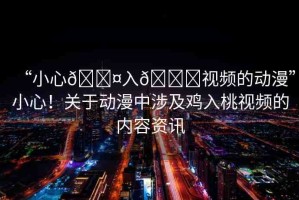 “小心??入??視頻的動漫”小心！關(guān)于動漫中涉及雞入桃視頻的內(nèi)容資訊