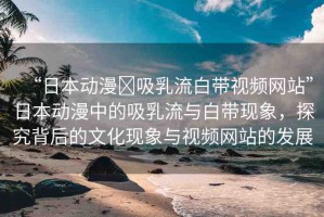 “日本動漫?吸乳流白帶視頻網站”日本動漫中的吸乳流與白帶現象，探究背后的文化現象與視頻網站的發(fā)展