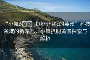“小舞??扒腿讓我c的黃漫”科技領域的新寵兒，小舞扒腿黃漫探索與解析