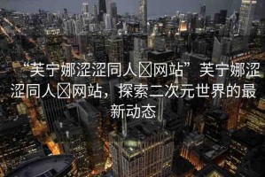 “芙寧娜澀澀同人?網(wǎng)站”芙寧娜澀澀同人?網(wǎng)站，探索二次元世界的最新動態(tài)