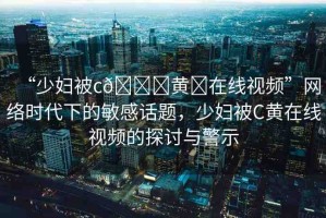 “少婦被c??黃?在線視頻”網(wǎng)絡(luò)時代下的敏感話題，少婦被C黃在線視頻的探討與警示