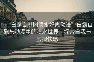 “白露自慰?噴水好爽動(dòng)漫”白露自慰與動(dòng)漫中的噴水世界，探索自我與虛擬快感
