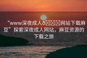 “www深夜成人??網(wǎng)站下載麻豆”探索深夜成人網(wǎng)站，麻豆資源的下載之旅