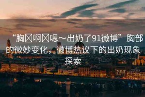 “胸?啊?嗯～出奶了91微博”胸部的微妙變化，微博熱議下的出奶現(xiàn)象探索