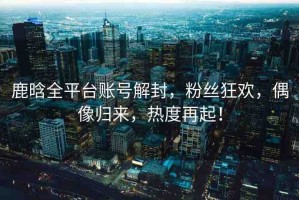 鹿晗全平臺賬號解封，粉絲狂歡，偶像歸來，熱度再起！
