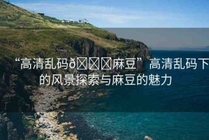 “高清亂碼??麻豆”高清亂碼下的風(fēng)景探索與麻豆的魅力