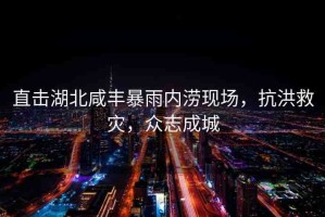 直擊湖北咸豐暴雨內(nèi)澇現(xiàn)場(chǎng)，抗洪救災(zāi)，眾志成城