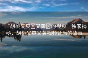“胡桃又爽?又黃?的視頻”獨(dú)家揭秘，胡桃又爽又黃視頻背后的故事