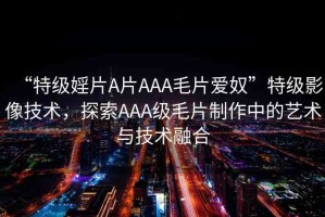 “特級婬片A片AAA毛片愛奴”特級影像技術(shù)，探索AAA級毛片制作中的藝術(shù)與技術(shù)融合