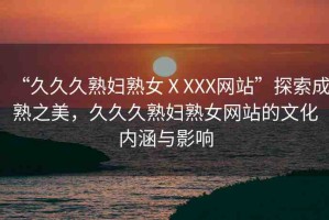 “久久久熟婦熟女ⅩXXX網(wǎng)站”探索成熟之美，久久久熟婦熟女網(wǎng)站的文化內(nèi)涵與影響