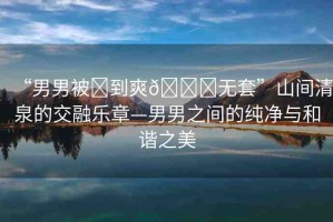 “男男被?到爽??無套”山間清泉的交融樂章—男男之間的純凈與和諧之美