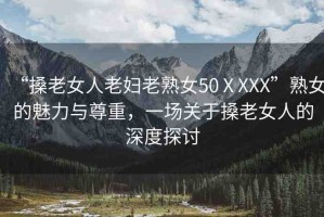 “搡老女人老婦老熟女50ⅩXXX”熟女的魅力與尊重，一場關于搡老女人的深度探討