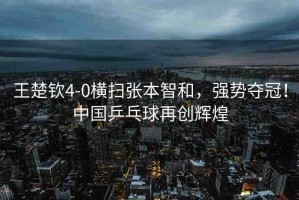 王楚欽4-0橫掃張本智和，強勢奪冠！中國乒乓球再創(chuàng)輝煌