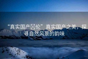 “真實國產(chǎn)亂倫”真實國產(chǎn)之美，探尋自然風景的韻味