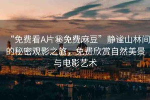 “免費(fèi)看A片秘免費(fèi)麻豆”靜謐山林間的秘密觀影之旅，免費(fèi)欣賞自然美景與電影藝術(shù)