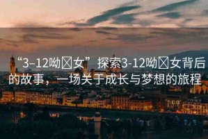 “3–12呦?女”探索3-12呦?女背后的故事，一場(chǎng)關(guān)于成長(zhǎng)與夢(mèng)想的旅程