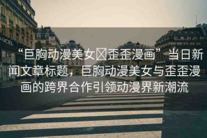 “巨胸動漫美女?歪歪漫畫”當日新聞文章標題，巨胸動漫美女與歪歪漫畫的跨界合作引領(lǐng)動漫界新潮流